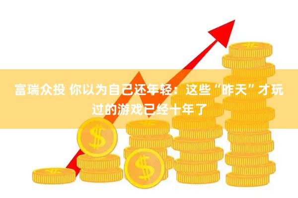 富瑞众投 你以为自己还年轻：这些“昨天”才玩过的游戏已经十年了