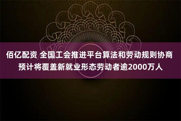 佰亿配资 全国工会推进平台算法和劳动规则协商 预计将覆盖新就业形态劳动者逾2000万人