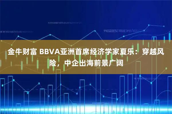 金牛财富 BBVA亚洲首席经济学家夏乐：穿越风险，中企出海前景广阔