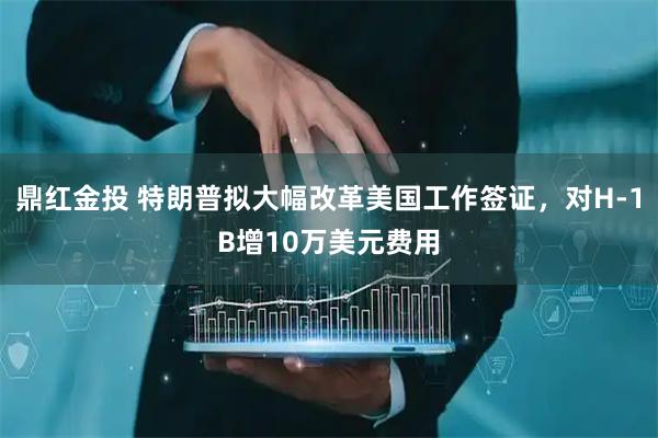 鼎红金投 特朗普拟大幅改革美国工作签证，对H-1B增10万美元费用