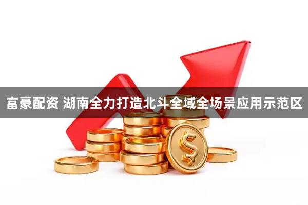 富豪配资 湖南全力打造北斗全域全场景应用示范区