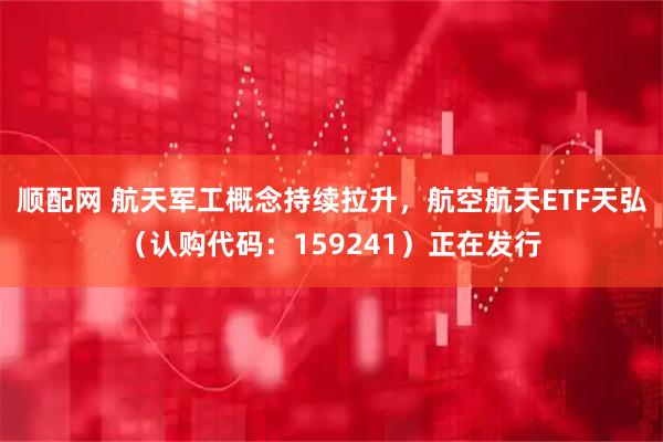 顺配网 航天军工概念持续拉升，航空航天ETF天弘（认购代码：159241）正在发行