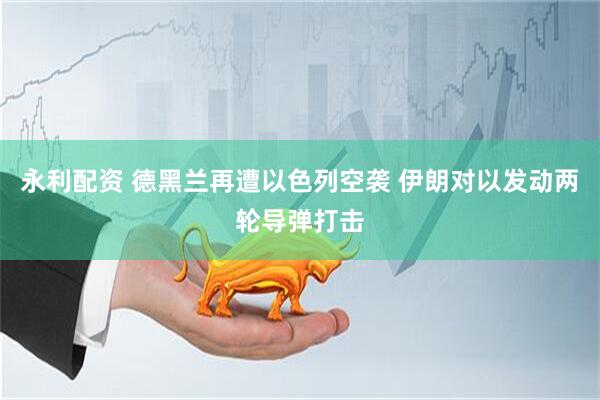 永利配资 德黑兰再遭以色列空袭 伊朗对以发动两轮导弹打击
