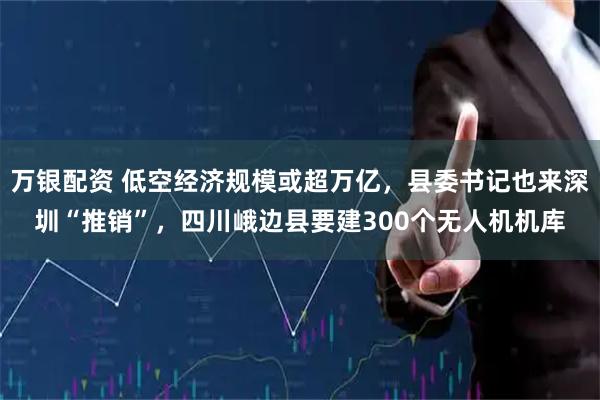 万银配资 低空经济规模或超万亿，县委书记也来深圳“推销”，四川峨边县要建300个无人机机库