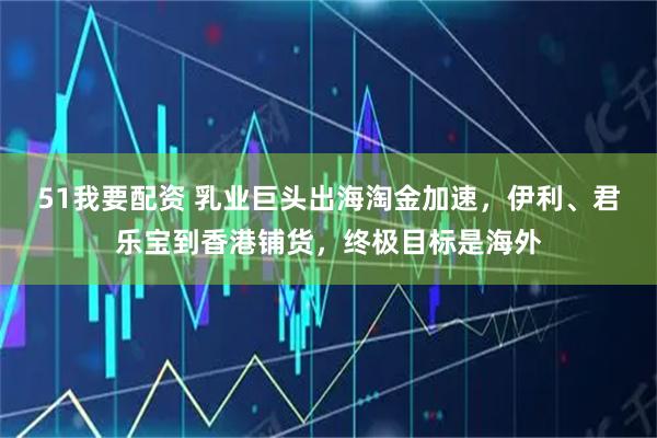 51我要配资 乳业巨头出海淘金加速，伊利、君乐宝到香港铺货，终极目标是海外