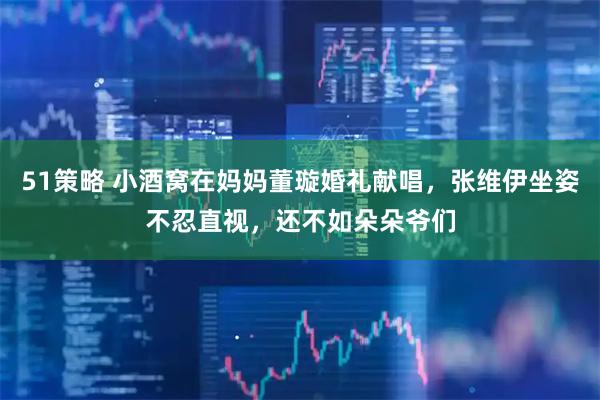 51策略 小酒窝在妈妈董璇婚礼献唱，张维伊坐姿不忍直视，还不如朵朵爷们