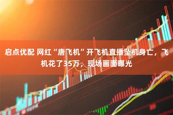 启点优配 网红“唐飞机”开飞机直播坠机身亡，飞机花了35万，现场画面曝光