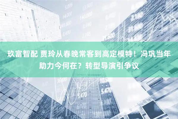 玖富智配 贾玲从春晚常客到高定模特！冯巩当年助力今何在？转型导演引争议
