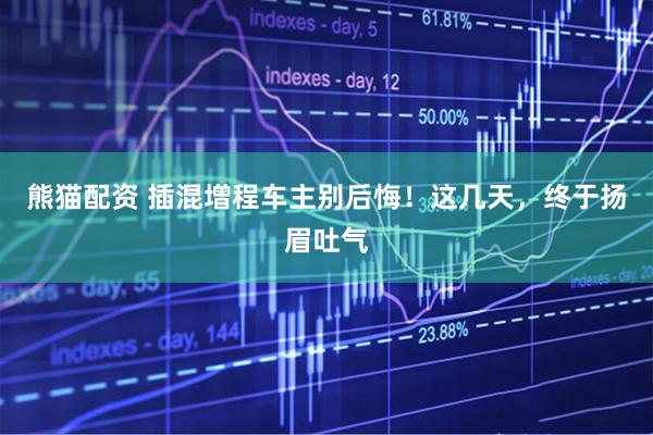 熊猫配资 插混增程车主别后悔！这几天，终于扬眉吐气
