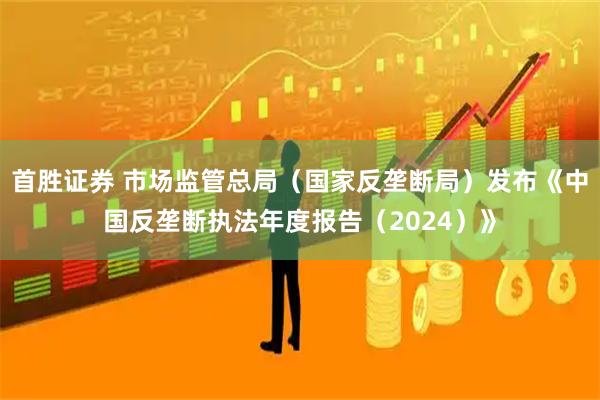 首胜证券 市场监管总局(国家反垄断局)发布《中国反垄断执法年度报告(2024)》