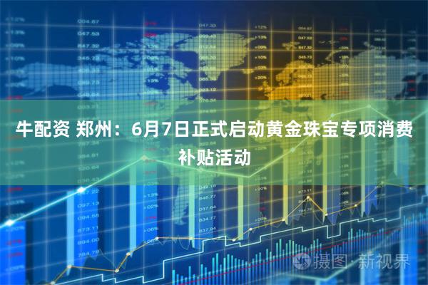 牛配资 郑州：6月7日正式启动黄金珠宝专项消费补贴活动