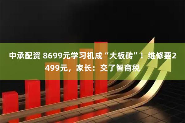中承配资 8699元学习机成“大板砖”!维修要2499元,家长:交了智商税