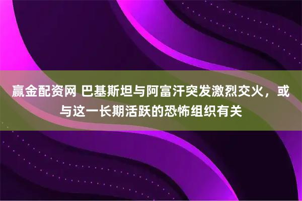 赢金配资网 巴基斯坦与阿富汗突发激烈交火,或与这一长期活跃的恐怖组织有关